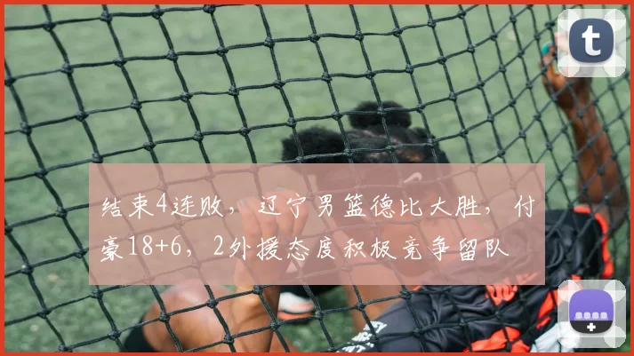 结束4连败,辽宁男篮德比大胜,付豪18+6,2外援态度积极竞争留队