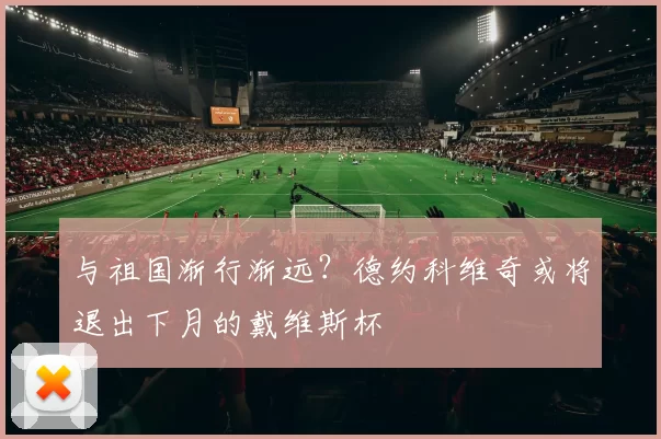 与祖国渐行渐远？德约科维奇或将退出下月的戴维斯杯