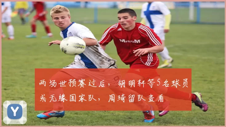 两场世预赛过后，胡明轩等5名球员或无缘国家队，周琦留队查看