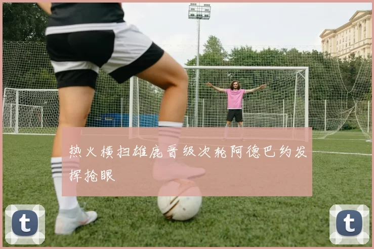 热火横扫雄鹿晋级次轮阿德巴约发挥抢眼