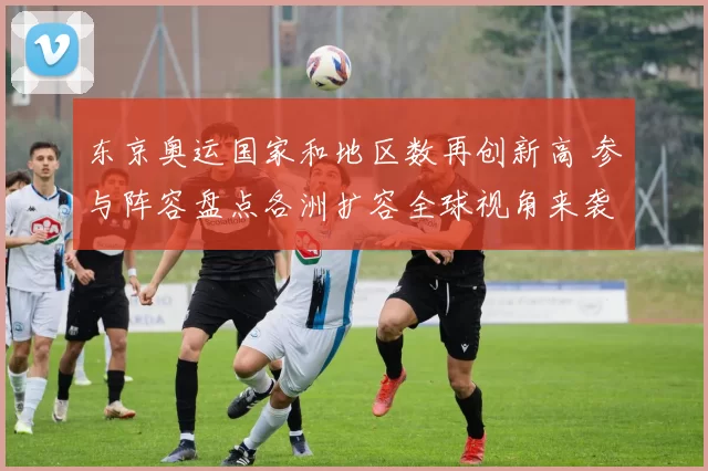 东京奥运国家和地区数再创新高 参与阵容盘点各洲扩容全球视角来袭