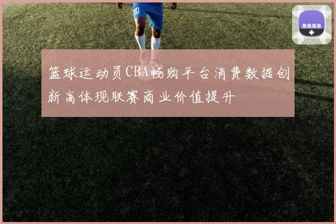 篮球运动员CBA畅购平台消费数据创新高体现联赛商业价值提升