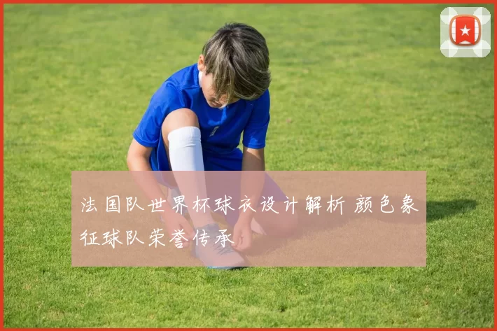 法国队世界杯球衣设计解析 颜色象征球队荣誉传承