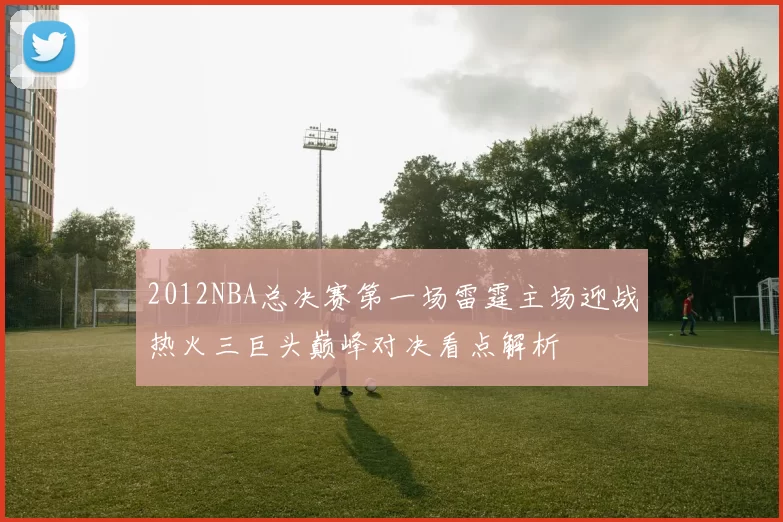 2012NBA总决赛第一场雷霆主场迎战热火三巨头巅峰对决看点解析