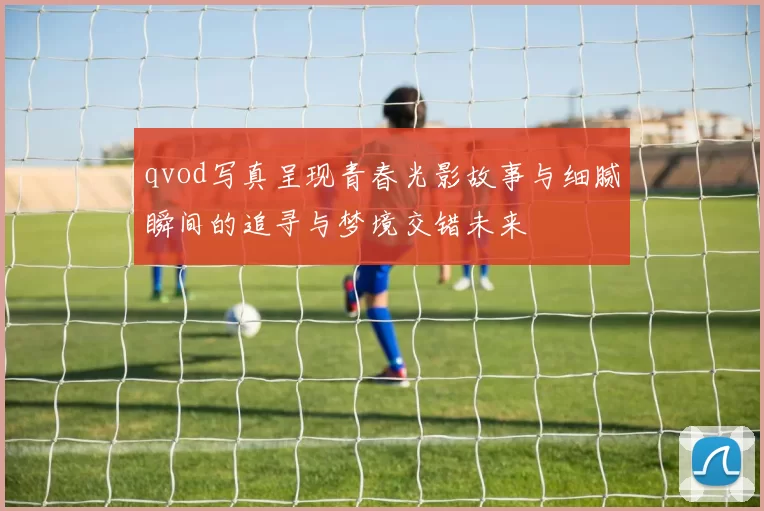 qvod写真呈现青春光影故事与细腻瞬间的追寻与梦境交错未来