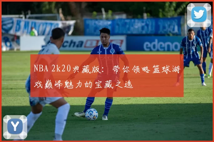 NBA 2k20典藏版：带你领略篮球游戏巅峰魅力的宝藏之选