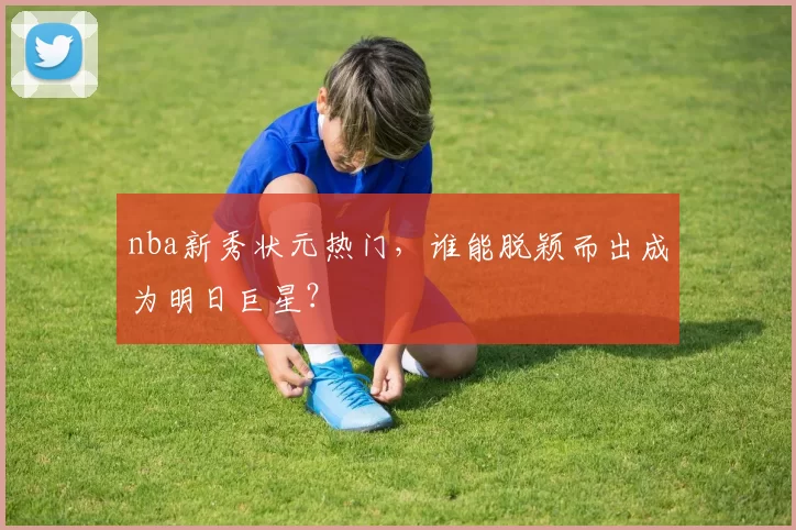 nba新秀状元热门，谁能脱颖而出成为明日巨星？