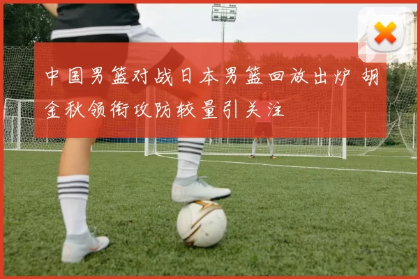 中国男篮对战日本男篮回放出炉 胡金秋领衔攻防较量引关注