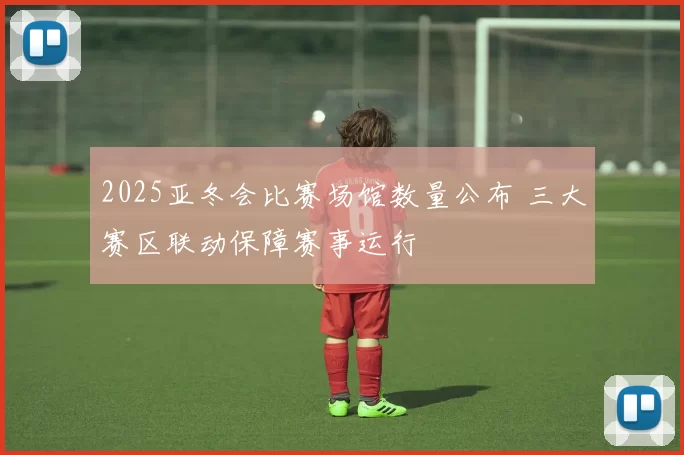2025亚冬会比赛场馆数量公布 三大赛区联动保障赛事运行