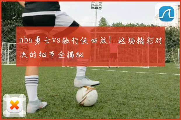 nba勇士vs独行侠回放！这场精彩对决的细节全揭秘