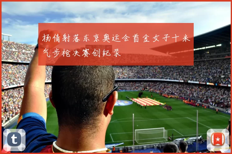 杨倩射落东京奥运会首金女子十米气步枪决赛创纪录