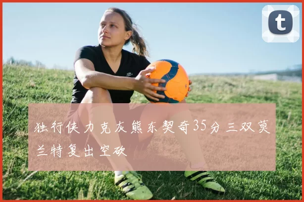 独行侠力克灰熊东契奇35分三双莫兰特复出空砍