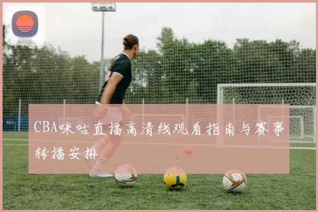 CBA咪咕直播高清线观看指南与赛事转播安排