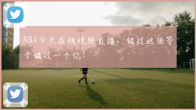 NBA今天在线视频直播，错过这场等于错过一个亿！