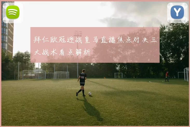 拜仁欧冠迎战皇马直播焦点对决三大战术看点解析