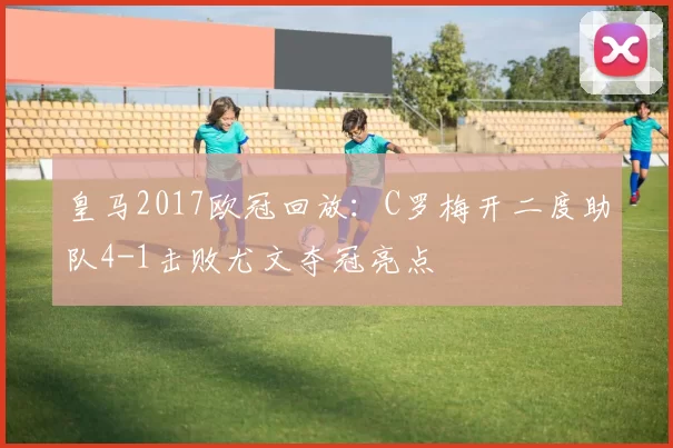 皇马2017欧冠回放:C罗梅开二度助队4-1击败尤文夺冠亮点