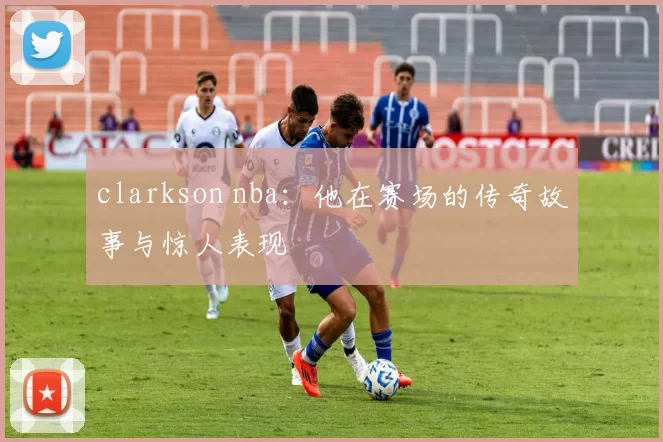 clarkson nba：他在赛场的传奇故事与惊人表现
