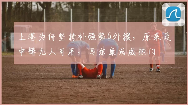 上港为何坚持补强第6外援，原来是中锋无人可用，马尔康或成热门