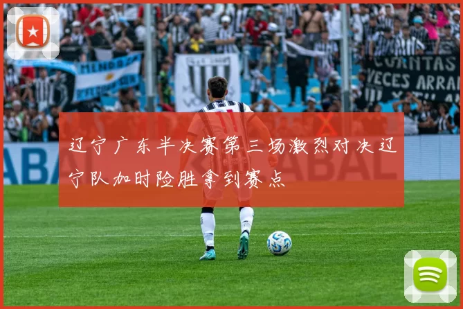 辽宁广东半决赛第三场激烈对决辽宁队加时险胜拿到赛点