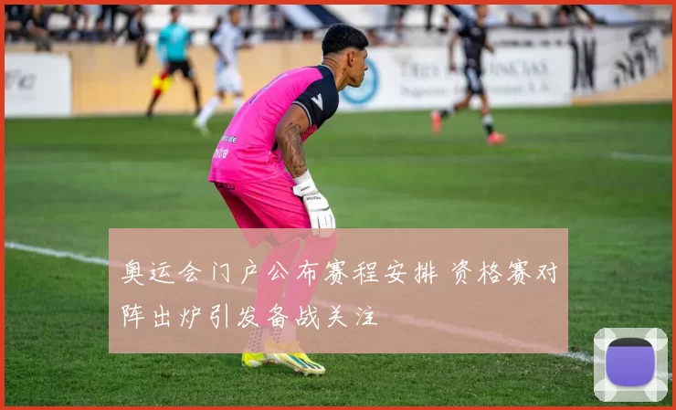 奥运会门户公布赛程安排 资格赛对阵出炉引发备战关注