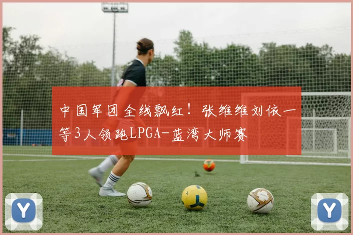中国军团全线飘红！张维维刘依一等3人领跑LPGA-蓝湾大师赛