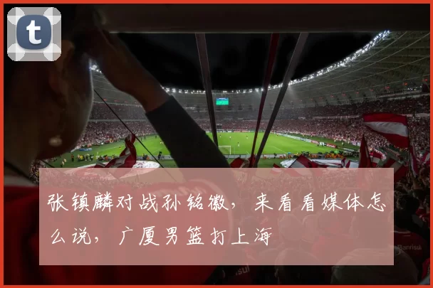 张镇麟对战孙铭徽，来看看媒体怎么说，广厦男篮打上海