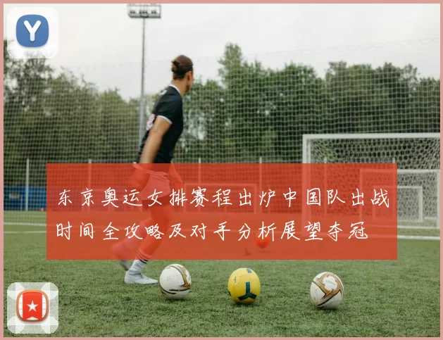 东京奥运女排赛程出炉中国队出战时间全攻略及对手分析展望夺冠