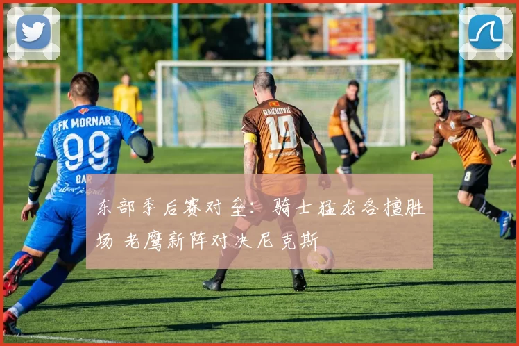 东部季后赛对垒：骑士猛龙各擅胜场 老鹰新阵对决尼克斯