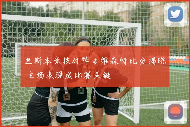 里斯本竞技对阵吉维森特比分揭晓 主场表现成比赛关键