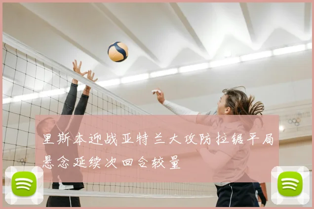 里斯本迎战亚特兰大攻防拉锯平局悬念延续次回合较量