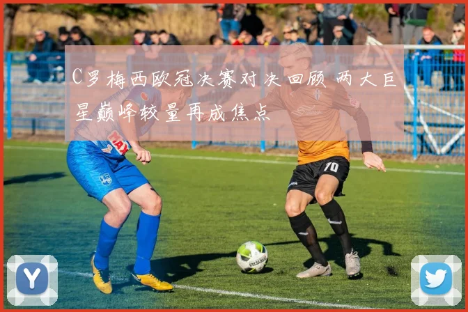 C罗梅西欧冠决赛对决回顾 两大巨星巅峰较量再成焦点