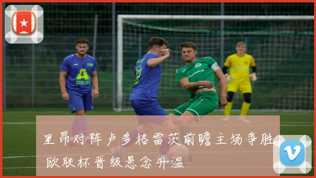 里昂对阵卢多格雷茨前瞻主场争胜 欧联杯晋级悬念升温