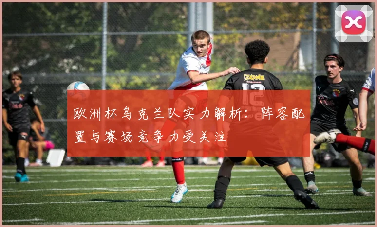 欧洲杯乌克兰队实力解析:阵容配置与赛场竞争力受关注